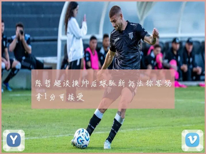 陈哲超谈换帅后球队新打法称客场拿1分可接受