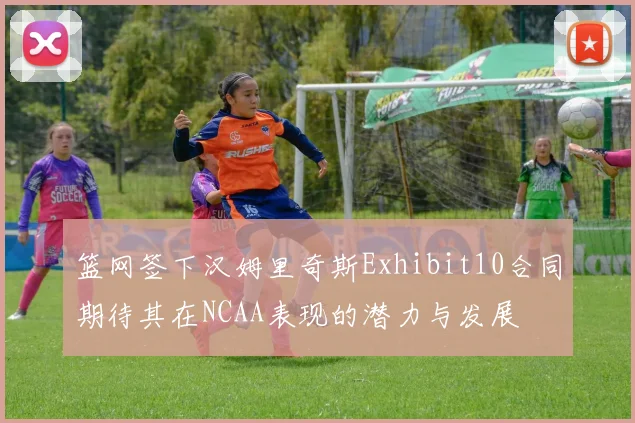 篮网签下汉姆里奇斯Exhibit10合同期待其在NCAA表现的潜力与发展