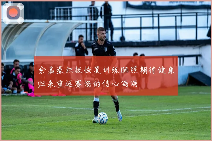余嘉豪积极恢复训练晒照期待健康归来重返赛场的信心满满