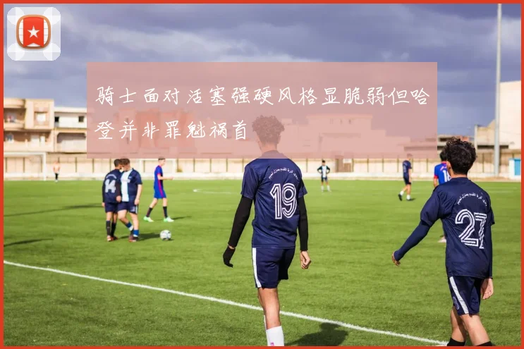 骑士面对活塞强硬风格显脆弱但哈登并非罪魁祸首