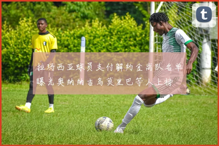 拉玛西亚球员支付解约金离队名单曝光奥纳纳吉乌莫里巴等人上榜