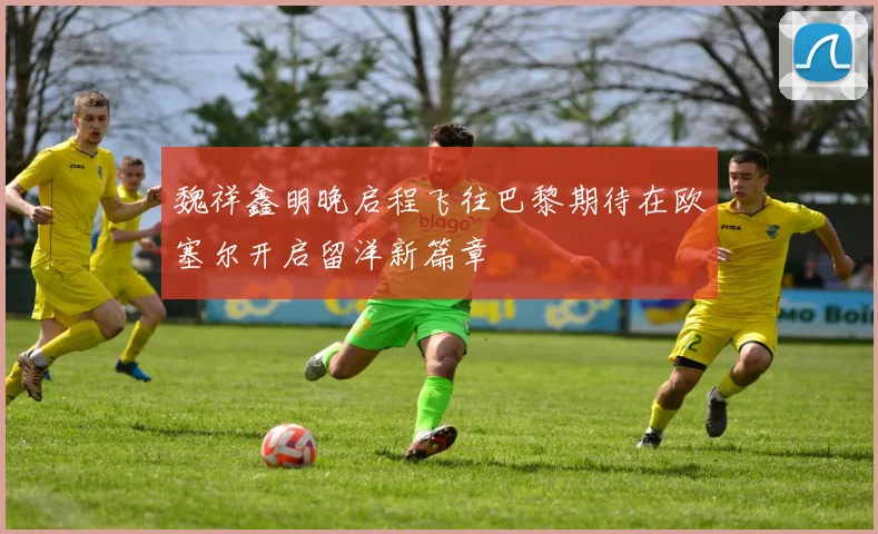 魏祥鑫明晚启程飞往巴黎期待在欧塞尔开启留洋新篇章