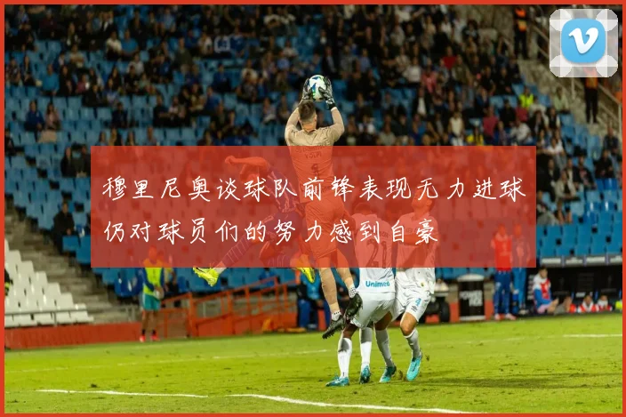 穆里尼奥谈球队前锋表现无力进球仍对球员们的努力感到自豪