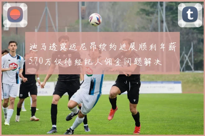 迪马透露迈尼昂续约进展顺利年薪570万仅待经纪人佣金问题解决