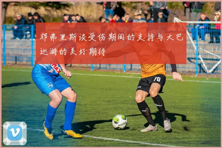 邓弗里斯谈受伤期间的支持与大巴巡游的美好期待