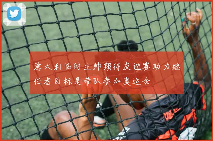 意大利临时主帅期待友谊赛助力继任者目标是带队参加奥运会