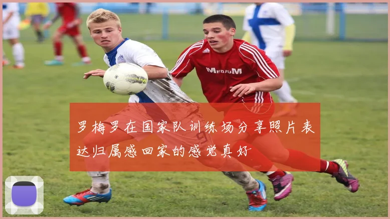 罗梅罗在国家队训练场分享照片表达归属感回家的感觉真好