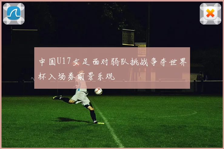 中国U17女足面对弱队挑战争夺世界杯入场券前景乐观