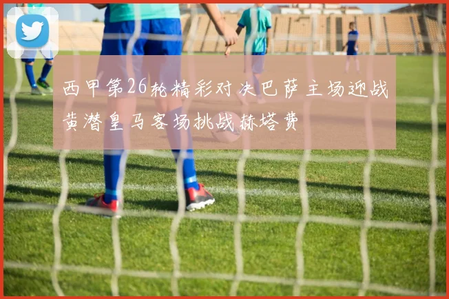 西甲第26轮精彩对决巴萨主场迎战黄潜皇马客场挑战赫塔费