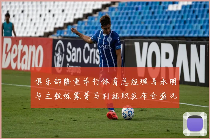 俱乐部隆重举行体育总经理马永明与主教练蒙哥马利就职发布会盛况回顾