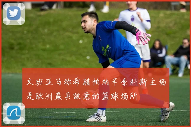 文班亚马称希腊帕纳辛奈科斯主场是欧洲最具敌意的篮球场所