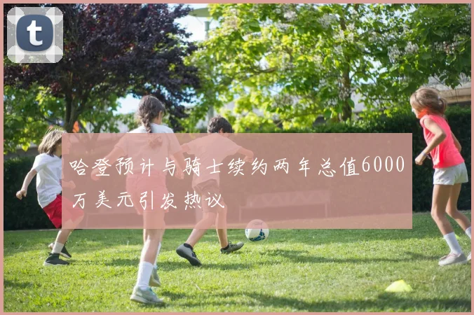 哈登预计与骑士续约两年总值6000万美元引发热议
